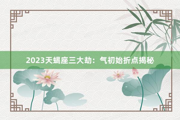 2023天蝎座三大劫：气初始折点揭秘