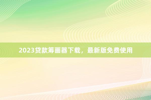 2023贷款筹画器下载,最新版免费使用