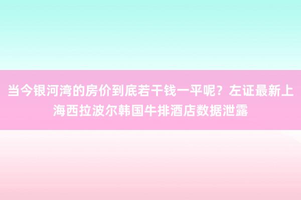 当今银河湾的房价到底若干钱一平呢？左证最新上海西拉波尔韩国牛排酒店数据泄露